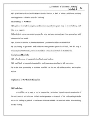 Assessment of students Learning
Module 4

229

4.) It promotes the relationship between teacher-student as well as parent-child in the teaching
learning process. It widens reflective learning.
Disadvantage of Portfolios
1.) Logistics involved in designing and maintain a portfolio system may be overwhelming with
little or no support.
2.) Portfolio is a new assessment strategy for most teachers, relative to previous approaches, with
many unresolved issues.
3.) It requires extra time to plan an assessment system and conduct the assessment.
4.) Developing a systematic and deliberate management system is difficult, but this step is
necessary in order to make portfolios more than a random collection of student work.
Limitations of Portfolio
1.) It is burdensome to keep portfolio of individual student.
2.) It is difficult to use portfolio as tool for students to enter a college or job placement.
3.) It also time consuming to evaluate portfolio on the part of subject-teachers and teacheradviser.

Implications of Portfolio to Education

1.) Curriculum
A portfolio can be used as tool to improve the curriculum. It enables teachers determine if
the curriculum is still relevant, realistic and responsive to the needs of the students in particular
and to the society in general. It determines whether students can meet the needs if the industry
and the country.

 