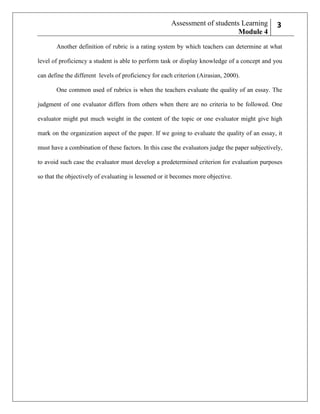 Assessment of students Learning
Module 4

23

Another definition of rubric is a rating system by which teachers can determine at what
level of proficiency a student is able to perform task or display knowledge of a concept and you
can define the different levels of proficiency for each criterion (Airasian, 2000).
One common used of rubrics is when the teachers evaluate the quality of an essay. The
judgment of one evaluator differs from others when there are no criteria to be followed. One
evaluator might put much weight in the content of the topic or one evaluator might give high
mark on the organization aspect of the paper. If we going to evaluate the quality of an essay, it
must have a combination of these factors. In this case the evaluators judge the paper subjectively,
to avoid such case the evaluator must develop a predetermined criterion for evaluation purposes
so that the objectively of evaluating is lessened or it becomes more objective.

 