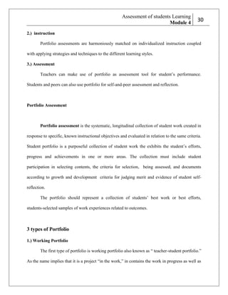 Assessment of students Learning
Module 4

230

2.) instruction
Portfolio assessments are harmoniously matched on individualized instruction coupled
with applying strategies and techniques to the different learning styles.
3.) Assessment
Teachers can make use of portfolio as assessment tool for student’s performance.
Students and peers can also use portfolio for self-and-peer assessment and reflection.

Portfolio Assessment

Portfolio assessment is the systematic, longitudinal collection of student work created in
response to specific, known instructional objectives and evaluated in relation to the same criteria.
Student portfolio is a purposeful collection of student work the exhibits the student’s efforts,
progress and achievements in one or more areas. The collection must include student
participation in selecting contents, the criteria for selection, being assessed, and documents
according to growth and development criteria for judging merit and evidence of student selfreflection.
The portfolio should represent a collection of students’ best work or best efforts,
students-selected samples of work experiences related to outcomes.

3 types of Portfolio
1.) Working Portfolio
The first type of portfolio is working portfolio also known as ― teacher-student portfolio.‖
As the name implies that it is a project ―in the work,‖ in contains the work in progress as well as

 