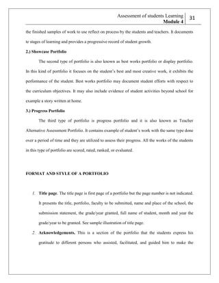 Assessment of students Learning
Module 4

231

the finished samples of work to use reflect on process by the students and teachers. It documents
te stages of learning and provides a progressive record of student growth.
2.) Showcase Portfolio
The second type of portfolio is also known as best works portfolio or display portfolio.
In this kind of portfolio it focuses on the student’s best and most creative work, it exhibits the
performance of the student. Best works portfolio may document student efforts with respect to
the curriculum objectives. It may also include evidence of student activities beyond school for
example a story written at home.
3.) Progress Portfolio
The third type of portfolio is progress portfolio and it is also known as Teacher
Alternative Assessment Portfolio. It contains example of student’s work with the same type done
over a period of time and they are utilized to assess their progress. All the works of the students
in this type of portfolio are scored, rated, ranked, or evaluated.

FORMAT AND STYLE OF A PORTFOLIO

1. Title page. The title page is first page of a portfolio but the page number is not indicated.
It presents the title, portfolio, faculty to be submitted, name and place of the school, the
submission statement, the grade/year granted, full name of student, month and year the
grade/year to be granted. See sample illustration of title page.
2. Acknowledgements. This is a section of the portfolio that the students express his
gratitude to different persons who assisted, facilitated, and guided him to make the

 