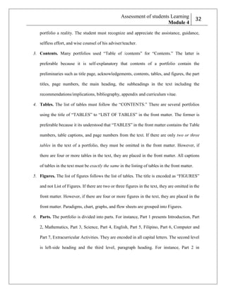 Assessment of students Learning
Module 4

232

portfolio a reality. The student must recognize and appreciate the assistance, guidance,
selfless effort, and wise counsel of his adviser/teacher.
3. Contents. Many portfolios used ―Table of /contents‖ for ―Contents.‖ The latter is
preferable because it is self-explanatory that contents of a portfolio contain the
preliminaries such as title page, acknowledgements, contents, tables, and figures, the part
titles, page numbers, the main heading, the subheadings in the text including the
recommendations/implications, bibliography, appendix and curriculum vitae.
4. Tables. The list of tables must follow the ―CONTENTS.‖ There are several portfolios
using the title of ―TABLES‖ to ―LIST OF TABLES‖ in the front matter. The former is
preferable because it its understood that ―TABLES‖ in the front matter contains the Table
numbers, table captions, and page numbers from the text. If there are only two or three
tables in the text of a portfolio, they must be omitted in the front matter. However, if
there are four or more tables in the text, they are placed in the front matter. All captions
of tables in the text must be exactly the same in the listing of tables in the front matter.
5. Figures. The list of figures follows the list of tables. The title is encoded as ―FIGURES‖
and not List of Figures. If there are two or three figures in the text, they are omitted in the
front matter. However, if there are four or more figures in the text, they are placed in the
front matter. Paradigms, chart, graphs, and flow sheets are grouped into Figures.
6. Parts. The portfolio is divided into parts. For instance, Part 1 presents Introduction, Part
2, Mathematics, Part 3, Science, Part 4, English, Part 5, Filipino, Part 6, Computer and
Part 7, Extracurricular Activities. They are encoded in all capital letters. The second level
is left-side heading and the third level, paragraph heading. For instance, Part 2 in

 