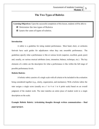 Assessment of students Learning
Module 4

2
5

The Two Types of Rubrics

Learning Objectives: Upon the successful completion of this lesson, students will be able to:
 Determine the two types of Rubrics
 Learn the uses of types of rubrics.

Introduction
A rubric is a guideline for rating student performance. Most band, choir, or orchestra
festivals have such guides for adjudicators when they rate ensemble performance. The
guidelines specify what a performance is like at various levels (superior, excellent, good, poor)
and, usually, on various musical attributes (tone, intonation, balance, technique, etc.). The key
elements of a rubric are the descriptors for what a performance is like within the full range of
possible performance levels.
Holistic Rubrics
A holistic rubric consists of a single scale with all criteria to be included in the evaluation
being considered together (e.g., clarity, organization, and mechanics). With a holistic rubric the
rater assigns a single score (usually on a 1 to 4 or 1 to 6 point scale) based on an overall
judgment of the student work. The rater matches an entire piece of student work to a single
description on the scale.

Example Holistic Rubric: Articulating thoughts through written communication— final
paper/project.

 