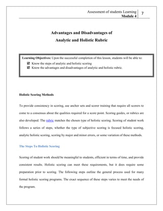 Assessment of students Learning
Module 4

27

Advantages and Disadvantages of
Analytic and Holistic Rubric

Learning Objectives: Upon the successful completion of this lesson, students will be able to:
 Know the steps of analytic and holistic scoring
 Know the advantages and disadvantages of analytic and holistic rubric.

Holistic Scoring Methods

To provide consistency in scoring, use anchor sets and scorer training that require all scorers to
come to a consensus about the qualities required for a score point. Scoring guides, or rubrics are
mn
also developed. The rubric matches the chosen type of holistic scoring. Scoring of student work
follows a series of steps, whether the type of subjective scoring is focused holistic scoring,
analytic holistic scoring, scoring by major and minor errors, or some variation of these methods.

The Steps To Holistic Scoring

Scoring of student work should be meaningful to students, efficient in terms of time, and provide
consistent results. Holistic scoring can meet these requirements, but it does require some
preparation prior to scoring. The following steps outline the general process used for many
formal holistic scoring programs. The exact sequence of these steps varies to meet the needs of
the program.

 
