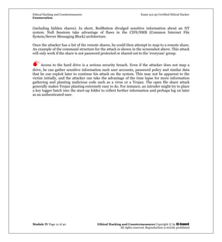 Ethical Hacking and Countermeasures Exam 312-50 Certified Ethical Hacker
Enumeration
Module IV Page 12 of 40 Ethical Hacking and Countermeasures Copyright © by EC-Council
All rights reserved. Reproduction is strictly prohibited
(including hidden shares). In short, RedButton divulged sensitive information about an NT
system. Null Sessions take advantage of flaws in the CIFS/SMB (Common Internet File
System/Server Messaging Block) architecture.
Once the attacker has a list of the remote shares, he could then attempt to map to a remote share.
An example of the command structure for the attack is shown in the screenshot above. This attack
will only work if the share is not password protected or shared out to the ‘everyone’ group.
Access to the hard drive is a serious security breach. Even if the attacker does not map a
drive, he can gather sensitive information such user accounts, password policy and similar data
that he can exploit later to continue his attack on the system. This may not be apparent to the
victim initially, and the attacker can take the advantage of the time lapse for more information
gathering and planting malicious code such as a virus or a Trojan. The open file share attack
generally makes Trojan planting extremely easy to do. For instance, an intruder might try to place
a key logger batch into the start-up folder to collect further information and perhaps log on later
as an authenticated user.
 