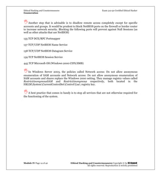 Ethical Hacking and Countermeasures Exam 312-50 Certified Ethical Hacker
Enumeration
Module IV Page 14 of 40 Ethical Hacking and Countermeasures Copyright © by EC-Council
All rights reserved. Reproduction is strictly prohibited
Another step that is advisable is to disallow remote access completely except for specific
accounts and groups. It would be prudent to block NetBIOS ports on the firewall or border router
to increase network security. Blocking the following ports will prevent against Null Sessions (as
well as other attacks that use NetBIOS)
135 TCP DCE/RPC Portmapper
137 TCP/UDP NetBIOS Name Service
138 TCP/UDP NetBIOS Datagram Service
139 TCP NetBIOS Session Service
445 TCP Microsoft-DS (Windows 2000 CIFS/SMB)
In Windows Server 2003, the policies called Network access: Do not allow anonymous
enumeration of SAM accounts and Network access: Do not allow anonymous enumeration of
SAM accounts and shares replace the Windows 2000 setting. They manage registry values called
RestrictAnonymousSAM and RestrictAnonymous respectively, both located in the
HKLMSystemCurrentControlSetControlLsa registry key.
A best practice that comes in handy is to stop all services that are not otherwise required for
the functioning of the system.
 