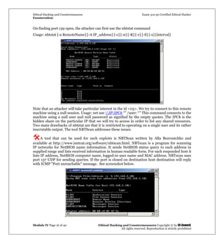 Ethical Hacking and Countermeasures Exam 312-50 Certified Ethical Hacker
Enumeration
Module IV Page 16 of 40 Ethical Hacking and Countermeasures Copyright © by EC-Council
All rights reserved. Reproduction is strictly prohibited
On finding port 139 open, the attacker can first use the nbtstat command
Usage: nbtstat [-a RemoteName] [-A IP_address] [-c] [-n] [-R] [-r] [-S] [-s] [interval]
Note that an attacker will take particular interest in the id <03>. We try to connect to this remote
machine using a null session. Usage: net use IPIPC$ “” /user: “” This command connects to the
machine using a null user and null password as signified by the empty quotes. The IPC$ is the
hidden share on the particular IP that we will try to access in order to list any shared resources.
Two main drawbacks of nbtstat are that it is restricted to operating on a single user and its rather
inscrutable output. The tool NBTScan addresses these issues.
A tool that can be used for such exploits is NBTScan written by Alla Bezroutchko and
available at http://www.inetcat.org/software/nbtscan.html. NBTscan is a program for scanning
IP networks for NetBIOS name information. It sends NetBIOS status query to each address in
supplied range and lists received information in human readable form. For each responded host it
lists IP address, NetBIOS computer name, logged-in user name and MAC address. NBTscan uses
port 137 UDP for sending queries. If the port is closed on destination host destination will reply
with ICMP "Port unreachable" message. See screenshot below.
 