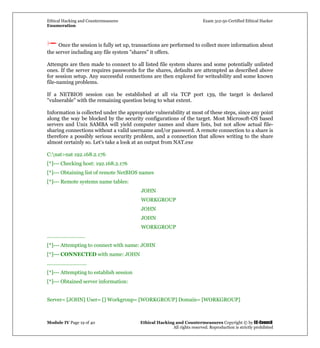 Ethical Hacking and Countermeasures Exam 312-50 Certified Ethical Hacker
Enumeration
Module IV Page 19 of 40 Ethical Hacking and Countermeasures Copyright © by EC-Council
All rights reserved. Reproduction is strictly prohibited
Once the session is fully set up, transactions are performed to collect more information about
the server including any file system "shares" it offers.
Attempts are then made to connect to all listed file system shares and some potentially unlisted
ones. If the server requires passwords for the shares, defaults are attempted as described above
for session setup. Any successful connections are then explored for writeability and some known
file-naming problems.
If a NETBIOS session can be established at all via TCP port 139, the target is declared
"vulnerable" with the remaining question being to what extent.
Information is collected under the appropriate vulnerability at most of these steps, since any point
along the way be blocked by the security configurations of the target. Most Microsoft-OS based
servers and Unix SAMBA will yield computer names and share lists, but not allow actual file-
sharing connections without a valid username and/or password. A remote connection to a share is
therefore a possibly serious security problem, and a connection that allows writing to the share
almost certainly so. Let’s take a look at an output from NAT.exe
C:nat>nat 192.168.2.176
[*]--- Checking host: 192.168.2.176
[*]--- Obtaining list of remote NetBIOS names
[*]--- Remote systems name tables:
JOHN
WORKGROUP
JOHN
JOHN
WORKGROUP
………………………
[*]--- Attempting to connect with name: JOHN
[*]--- CONNECTED with name: JOHN
..……………………..
[*]--- Attempting to establish session
[*]--- Obtained server information:
Server= [JOHN] User= [] Workgroup= [WORKGROUP] Domain= [WORKGROUP]
 