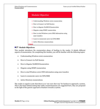Ethical Hacking and Countermeasures Exam 312-50 Certified Ethical Hacker
Enumeration
Module IV Page 2 of 40 Ethical Hacking and Countermeasures Copyright © by EC-Council
All rights reserved. Reproduction is strictly prohibited
EC-Council
Module Objective
Understanding Windows 2000 enumeration
How to Connect via Null Session
How to disguise NetBIOS Enumeration
Disguise using SNMP enumeration
How to steal Windows 2000 DNS information using
zone transfers
Learn to enumerate usersvia CIFS/SMB
Active Directory enumerations
Module Objectives
This module introduces the enumeration phase of hacking to the reader. It details different
aspects of enumeration. On completing this module, you will be familiar with the following topics:
• Understanding Windows 2000 enumeration
• How to Connect via Null Session
• How to disguise NetBIOS Enumeration
• Disguise using SNMP enumeration
• How to steal Windows 2000 DNS information using zone transfers
• Learn to enumerate users via CIFS/SMB
• Active Directory enumerations
The reader is urged to note that there is no ‘one sure shot way’ for hackers to approach a system.
This is the basis behind stating that while countermeasures are suggested here, they are proposed
in the light of the generic approach of hackers towards a system.
 