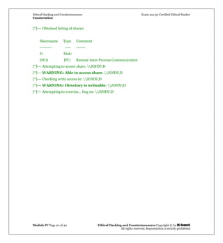 Ethical Hacking and Countermeasures Exam 312-50 Certified Ethical Hacker
Enumeration
Module IV Page 20 of 40 Ethical Hacking and Countermeasures Copyright © by EC-Council
All rights reserved. Reproduction is strictly prohibited
[*]--- Obtained listing of shares:
Sharename Type Comment
--------- ---- -------
D Disk:
IPC$ IPC: Remote Inter Process Communication
[*]--- Attempting to access share: JOHND
[*]--- WARNING: Able to access share: JOHND
[*]--- Checking write access in: JOHND
[*]--- WARNING: Directory is writeable: JOHND
[*]--- Attempting to exercise... bug on: JOHND
 