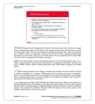 Ethical Hacking and Countermeasures Exam 312-50 Certified Ethical Hacker
Enumeration
Module IV Page 21 of 40 Ethical Hacking and Countermeasures Copyright © by EC-Council
All rights reserved. Reproduction is strictly prohibited
EC-Council
SNMP Enumeration
SNMP is simple. Managers send requests to agents, and
the agents send back replies.
The requests and replies refer to variables accessible to
agent software.
Managers can also send requests to set values for
certain variables.
Traps let the manager know that something significant
has happened at the agent's end of things:
• a reboot
• an interface failure,
• or that something else that is potentially bad has happened.
Enumerating NT users via SNMP protocol is easy using
snmputil
SNMP (Simple Network Management Protocol) is the system used on the Internet to manage
all the equipment that makes up the Internet. The equipment that makes up the Internet consists
of devices call "routers" that are interconnected via high speed phone lines. The most common
use of SNMP is when an application sends queries at those routers requesting performance
information on those lines. The goal is to detect which lines are congested (due to high traffic
volume) in order to upgrade them to higher speed lines.
SNMP is the most popular network management protocol in the TCP/IP protocol suite. It is a
simple request/response protocol that communicates management information between two
types of SNMP software entities: SNMP applications (also called SNMP managers) and SNMP
agents.
SNMP consists primarily of two objects: a manager and an agent. An agent consists of a piece
of software embedded in a machine. SNMP agents exist for almost any piece of equipment.
However, the installed agent doesn't do anything for the machine until queried by the manager.
This is separate program that a network manager runs on their own computer that queries the
agent (across the network) for information.
A set of information is called a MIB (Management Information Base). Almost every agent has a
minimal MIB that allows the manager to view the packets going into/out of the system. Beyond
this basic MIB, each agent supports a different MIB that contains information about its particular
purpose. For example, the Windows NT/2000 MIB will report on the current users on the
machine, which drives are shared, and so forth.
 