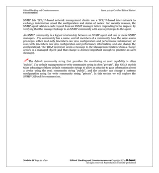 Ethical Hacking and Countermeasures Exam 312-50 Certified Ethical Hacker
Enumeration
Module IV Page 22 of 40 Ethical Hacking and Countermeasures Copyright © by EC-Council
All rights reserved. Reproduction is strictly prohibited
SNMP lets TCP/IP-based network management clients use a TCP/IP-based inter-network to
exchange information about the configuration and status of nodes. For security reasons, the
SNMP agent validates each request from an SNMP manager before responding to the request, by
verifying that the manager belongs to an SNMP community with access privileges to the agent.
An SNMP community is a logical relationship between an SNMP agent and one or more SNMP
managers. The community has a name, and all members of a community have the same access
privileges: either read-only (members can view configuration and performance information) or
read-write (members can view configuration and performance information, and also change the
configuration). The TRAP operation sends a message to the Management Station when a change
occurs in a managed object (and that change is deemed important enough to generate an alert
message).
The default community string that provides the monitoring or read capability is often
"public". The default management or write community string is often "private". The SNMP exploit
takes advantage of these default community strings to allow an attacker to gain information about
a device using the read community string "public", and the attacker can change a systems
configuration using the write community string "private". In this section we will explore the
SNMP Util tool for enumeration.
 