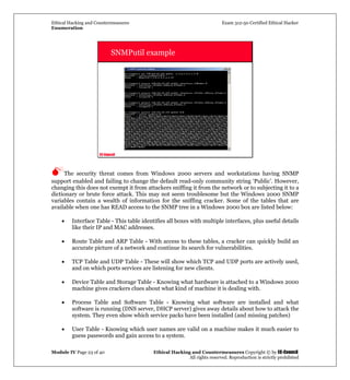 Ethical Hacking and Countermeasures Exam 312-50 Certified Ethical Hacker
Enumeration
Module IV Page 23 of 40 Ethical Hacking and Countermeasures Copyright © by EC-Council
All rights reserved. Reproduction is strictly prohibited
EC-Council
SNMPutil example
The security threat comes from Windows 2000 servers and workstations having SNMP
support enabled and failing to change the default read-only community string ‘Public’. However,
changing this does not exempt it from attackers sniffing it from the network or to subjecting it to a
dictionary or brute force attack. This may not seem troublesome but the Windows 2000 SNMP
variables contain a wealth of information for the sniffing cracker. Some of the tables that are
available when one has READ access to the SNMP tree in a Windows 2000 box are listed below:
• Interface Table - This table identifies all boxes with multiple interfaces, plus useful details
like their IP and MAC addresses.
• Route Table and ARP Table - With access to these tables, a cracker can quickly build an
accurate picture of a network and continue its search for vulnerabilities.
• TCP Table and UDP Table - These will show which TCP and UDP ports are actively used,
and on which ports services are listening for new clients.
• Device Table and Storage Table - Knowing what hardware is attached to a Windows 2000
machine gives crackers clues about what kind of machine it is dealing with.
• Process Table and Software Table - Knowing what software are installed and what
software is running (DNS server, DHCP server) gives away details about how to attack the
system. They even show which service packs have been installed (and missing patches)
• User Table - Knowing which user names are valid on a machine makes it much easier to
guess passwords and gain access to a system.
 