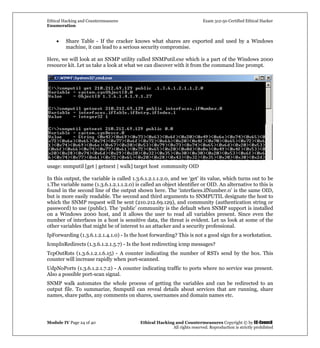 Ethical Hacking and Countermeasures Exam 312-50 Certified Ethical Hacker
Enumeration
Module IV Page 24 of 40 Ethical Hacking and Countermeasures Copyright © by EC-Council
All rights reserved. Reproduction is strictly prohibited
• Share Table - If the cracker knows what shares are exported and used by a Windows
machine, it can lead to a serious security compromise.
Here, we will look at an SNMP utility called SNMPutil.exe which is a part of the Windows 2000
resource kit. Let us take a look at what we can discover with it from the command line prompt.
usage: snmputil [get | getnext | walk] target host community OID
In this output, the variable is called 1.3.6.1.2.1.1.2.0, and we ‘get’ its value, which turns out to be
1.The variable name (1.3.6.1.2.1.1.2.0) is called an object identifier or OID. An alternative to this is
found in the second line of the output shown here. The ‘interfaces.ifNumber.0’ is the same OID,
but is more easily readable. The second and third arguments to SNMPUTIL designate the host to
which the SNMP request will be sent (210.212.69.129), and community (authentication string or
password) to use (public). The ‘public’ community is the default when SNMP support is installed
on a Windows 2000 host, and it allows the user to read all variables present. Since even the
number of interfaces in a host is sensitive data, the threat is evident. Let us look at some of the
other variables that might be of interest to an attacker and a security professional.
IpForwarding (1.3.6.1.2.1.4.1.0) - Is the host forwarding? This is not a good sign for a workstation.
IcmpInRedirects (1.3.6.1.2.1.5.7) - Is the host redirecting icmp messages?
TcpOutRsts (1.3.6.1.2.1.6.15) - A counter indicating the number of RSTs send by the box. This
counter will increase rapidly when port-scanned.
UdpNoPorts (1.3.6.1.2.1.7.2) - A counter indicating traffic to ports where no service was present.
Also a possible port-scan signal.
SNMP walk automates the whole process of getting the variables and can be redirected to an
output file. To summarize, Snmputil can reveal details about services that are running, share
names, share paths, any comments on shares, usernames and domain names etc.
 