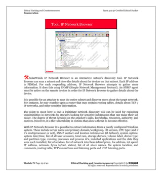 Ethical Hacking and Countermeasures Exam 312-50 Certified Ethical Hacker
Enumeration
Module IV Page 25 of 40 Ethical Hacking and Countermeasures Copyright © by EC-Council
All rights reserved. Reproduction is strictly prohibited
EC-Council
Tool: IP Network Browser
SolarWinds IP Network Browser is an interactive network discovery tool. IP Network
Browser can scan a subnet and show the details about the devices on that subnet. Each IP address
is PINGed. For each responding address, IP Network Browser attempts to gather more
information. It does this using SNMP (Simple Network Management Protocol). An SNMP agent
must be active on the remote devices in order for IP Network Browser to gather details about the
device.
It is possible for an attacker to scan the entire subnet and discover more about the target network.
For instance, he may stumble upon a router that may contain routing tables, details about TCP /
IP networks, and other sensitive information.
The point to moot here is that a legitimate network discovery tool can be used for exploiting
vulnerabilities in networks by crackers looking for sensitive information that can make their job
easier. The degree of threat depends on the attacker's skills, knowledge, resources, authority, and
motives. However, it is the vulnerability in victims that allow a threat to become effective.
With IP Network Browser it is possible to extract information from a poorly configured Windows
system. These include server name and primary domain/workgroup, OS version, CPU type (and if
it's multiprocessor or not), SNMP contact and location information (if defined), system uptime,
system date/time, list of all user accounts, total ram, storage devices, volume label, device type,
and partition type, running processes and process id's, installed applications and the date they
were each installed, list of services, list of network interfaces (description, hw address, int speed,
IP address, netmask, bytes in/out, status), list of all share names, file system location, and
comments, routing table, TCP connections and listening ports and UDP listening ports.
 
