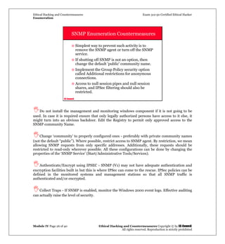 Ethical Hacking and Countermeasures Exam 312-50 Certified Ethical Hacker
Enumeration
Module IV Page 26 of 40 Ethical Hacking and Countermeasures Copyright © by EC-Council
All rights reserved. Reproduction is strictly prohibited
EC-Council
SNMP Enumeration Countermeasures
Simplest way to prevent such activity is to
remove the SNMP agent or turn off the SNMP
service.
If shutting off SNMP is not an option, then
change the default 'public' community name.
Implement the Group Policy security option
called Additional restrictions for anonymous
connections.
Access to null session pipes and null session
shares, and IPSec filtering should also be
restricted.
Do not install the management and monitoring windows component if it is not going to be
used. In case it is required ensure that only legally authorized persons have access to it else, it
might turn into an obvious backdoor. Edit the Registry to permit only approved access to the
SNMP community Name.
Change ‘community’ to properly configured ones - preferably with private community names
(not the default “public”). Where possible, restrict access to SNMP agent. By restriction, we mean
allowing SNMP requests from only specific addresses. Additionally, these requests should be
restricted to read-only wherever possible. All these configurations can be done by changing the
properties of the ‘SNMP Service’ (Start/Administrative Tools/Services).
Authenticate/Encrypt using IPSEC - SNMP (V1) may not have adequate authentication and
encryption facilities built in but this is where IPSec can come to the rescue. IPSec policies can be
defined in the monitored systems and management stations so that all SNMP traffic is
authenticated and/or encrypted.
Collect Traps - If SNMP is enabled, monitor the Windows 2000 event logs. Effective auditing
can actually raise the level of security.
 