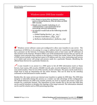 Ethical Hacking and Countermeasures Exam 312-50 Certified Ethical Hacker
Enumeration
Module IV Page 27 of 40 Ethical Hacking and Countermeasures Copyright © by EC-Council
All rights reserved. Reproduction is strictly prohibited
EC-Council
Windows 2000 DNS Zone transfer
For clients to locate Win 2k domain services
such as Ad and kerberos, Win 2k relies on DNS
SRV records.
Simple zone transfer (nslookup, ls -d
<domainname>) can enumerate lot of
interesting network information.
An attacker would look at the following records
closely:
1. Global Catalog Service (_gc._tcp_)
2. Domain Controllers (_ldap._tcp)
3. Kerberos Authentication (_kerberos._tcp)
Windows server software comes pre-configured to allow zone transfers to any server. The
importance of DNS lies in its analogy to a map or address book for a particular organization that
has a presence on the Internet. It contains information such as host name and IP addresses of
sites located on the Internet. Windows DNS is one of the fundamental services that are used by all
windows 2000 networks that conform to the domain or forest tree model. Some of the functions
of DNS servers include resolving host name to IP address and vice versa, instructing mail servers
as to which mail server will accept and process mails for a particular Domain, identifying the
official Name Servers for a particular Domain etc.
A zone transfer is an answer to a DNS query to list all DNS information (such as Name
Servers, host names, MX records, CNAME records, glue records (delegation for child Domains),
zone serial number, Time To Live (TTL) records, etc) for a Domain. The query can be made from a
single host to look up information for the entire Domain. This can be done by the nslookup
command we had discussed in earlier module.
Besides this, the name servers use internal zone transfers to update its DNS data. The DNS data
integrity is vulnerable during this process as a cracker can take advantage of this configuration.
The default behavior for DNS zone transfer permits any host to request and receive a full zone
transfer for a particular Domain. The importance of zone transfer lies in the fact that DNS data
can be used by attackers to decipher the topology of the target network. The information obtained
can be used for attacks such as DNS poisoning/spoofing.
 