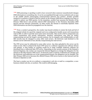 Ethical Hacking and Countermeasures Exam 312-50 Certified Ethical Hacker
Enumeration
Module IV Page 28 of 40 Ethical Hacking and Countermeasures Copyright © by EC-Council
All rights reserved. Reproduction is strictly prohibited
DNS poisoning or spoofing is said to have occurred when someone (unauthorized) changes
DNS information to something else. It can be accomplished through various methods such as man
in the middle attacks (intercepting communication between two parties). Another possible
method is to perform a Denial of Service attack on the Primary DNS Server making it too busy or
unable to answer any DNS queries. In the meantime, another host assumes the identity of the
Primary DNS Server and provides altered DNS information to the Domain’s Secondary DNS
Servers and the Internet community. In other words, the domain is essentially hijacked. False
DNS information can then be propagated over the Internet.
From a cracker’s perspective, the cracker may launch websites to mimic the look and feel of
the original website (to spoof the original) and even configured to handle secure web transactions
such as SSL in order to provide users some sense of security. This can be a foil to compromise any
online transactions and private information. Sensitive information may then be stolen,
compromising not just the target’s security posture, but its integrity and confidentiality as well.
MX records may be changed to some other mail servers. All electronic mail destined to the
domain can be redirected or lost, thereby compromising the mail servers.
The FTP server may be redirected to some other server. Any data uploaded to the server can be
stolen or lost. This is critical if the host’s FTP server is a software repository for software drivers
and patches. A step further in cracking would be to make available malicious software for
download from a redirected fake FTP server. Depending on the security process of the Domain’s
Internet Registrar, the cracker can request the Internet Registrar to change the delegation for the
domain to the fake Primary DNS server. If electronic mail is used for verification for changes and
the electronic mail addresses are in the compromised domain, the delegation can be changed. The
fake Primary DNS server becomes the official Primary DNS server known to the Internet and the
Domain is hijacked as well.
The least a cracker can do is to redirect a corporation’s web site or mail to a competitor, a non-
business related web site, or nowhere. The result is still damaging.
 