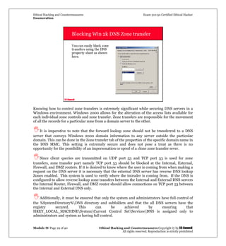 Ethical Hacking and Countermeasures Exam 312-50 Certified Ethical Hacker
Enumeration
Module IV Page 29 of 40 Ethical Hacking and Countermeasures Copyright © by EC-Council
All rights reserved. Reproduction is strictly prohibited
EC-Council
Blocking Win 2k DNS Zone transfer
You can easily block zone
transfers using the DNS
property sheet as shown
here.
Knowing how to control zone transfers is extremely significant while securing DNS servers in a
Windows environment. Windows 2000 allows for the alteration of the access lists available for
each individual zone controls and zone transfer. Zone transfers are responsible for the movement
of all the records for a particular zone from a domain server to the other.
It is imperative to note that the forward lookup zone should not be transferred to a DNS
server that conveys Windows 2000 domain information to any server outside the particular
domain. This can be done in the Zone transfer tab of the properties of the specific domain name in
the DNS MMC. This setting is extremely secure and does not pose a treat as there is no
opportunity for the possibility of an impersonation or spoof of a clone zone transfer sever.
Since client queries are transmitted on UDP port 53 and TCP port 53 is used for zone
transfers, zone transfer port namely TCP port 53 should be blocked at the Internal, External,
Firewall, and DMZ routers. If it is desired to know where the user is coming from when making a
request on the DNS server it is necessary that the external DNS server has reverse DNS lookup
Zones enabled. This system is used to verify where the intruder is coming from. If the DNS is
configured to allow reverse lookup zone transfers between the Internal and External DNS servers
the Internal Router, Firewall, and DMZ router should allow connections on TCP port 53 between
the Internal and External DNS only.
Additionally, it must be ensured that only the system and administrators have full control of
the %SystemDirectory%DNS directory and subfolders and that the all DNS servers have the
registry secured. This can be achieved by ensuring that
HKEY_LOCAL_MACHINESystemCurrent Control SetServicesDNS is assigned only to
administrators and system as having full control.
 