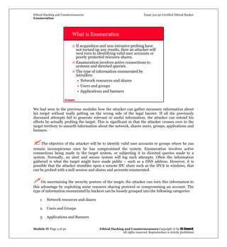 Ethical Hacking and Countermeasures Exam 312-50 Certified Ethical Hacker
Enumeration
Module IV Page 3 of 40 Ethical Hacking and Countermeasures Copyright © by EC-Council
All rights reserved. Reproduction is strictly prohibited
EC-Council
What is Enumeration
If acquisition and non intrusive probing have
not turned up any results, then an attacker will
next turn to identifying valid user accounts or
poorly protected resource shares.
Enumeration involves active connections to
systems and directed queries.
The type of information enumerated by
intruders:
• Network resources and shares
• Users and groups
• Applications and banners
We had seen in the previous modules how the attacker can gather necessary information about
his target without really getting on the wrong side of the legal barrier. If all the previously
discussed attempts fail to generate relevant or useful information, the attacker can extend his
efforts by actually probing the target. This is significant in that the attacker crosses over to the
target territory to unearth information about the network, shares users, groups, applications and
banners.
The objective of the attacker will be to identify valid user accounts or groups where he can
remain inconspicuous once he has compromised the system. Enumeration involves active
connections being made to the target system, or subjecting it to directed queries made to a
system. Normally, an alert and secure system will log such attempts. Often the information
gathered is what the target might have made public – such as a DNS address. However, it is
possible that the attacker stumbles upon a remote IPC share such as the IPC$ in windows, that
can be probed with a null session and shares and accounts enumerated.
On ascertaining the security posture of the target, the attacker can turn this information to
this advantage by exploiting some resource sharing protocol or compromising an account. The
type of information enumerated by hackers can be loosely grouped into the following categories:
1. Network resources and shares
2. Users and Groups
3. Applications and Banners
 