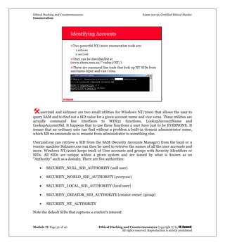 Ethical Hacking and Countermeasures Exam 312-50 Certified Ethical Hacker
Enumeration
Module IV Page 30 of 40 Ethical Hacking and Countermeasures Copyright © by EC-Council
All rights reserved. Reproduction is strictly prohibited
EC-Council
Identifying Accounts
Two powerful NT/2000 enumeration tools are:
1.sid2user
2.user2sid
They can be downloaded at
(www.chem.msu.su/^rudnyi/NT/)
These are command line tools that look up NT SIDs from
username input and vice versa.
`
user2sid and sid2user are two small utilities for Windows NT/2000 that allows the user to
query SAM and to find out a SID value for a given account name and vice versa. These utilities are
actually command line interfaces to WIN32 functions, LookupAccountName and
LookupAccountSid. It happens that to use these functions a user have just to be EVERYONE. It
means that an ordinary user can find without a problem a built-in domain administrator name,
which MS recommends us to rename from administrator to something else.
User2sid.exe can retrieve a SID from the SAM (Security Accounts Manager) from the local or a
remote machine Sid2user.exe can then be used to retrieve the names of all the user accounts and
more. Windows NT/2000 keeps track of User accounts and groups with Security Identifiers or
SIDs. All SIDs are unique within a given system and are issued by what is known as an
"Authority" such as a domain. There are five authorities:
• SECURITY_NULL_SID_AUTHORITY (null user)
• SECURITY_WORLD_SID_AUTHORITY (everyone)
• SECURITY_LOCAL_SID_AUTHORITY (local user)
• SECURITY_CREATOR_SID_AUTHORITY (creator owner /group)
• SECURITY_NT_AUTHORITY
Note the default SIDs that captures a cracker’s interest.
 