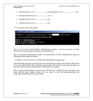 Ethical Hacking and Countermeasures Exam 312-50 Certified Ethical Hacker
Enumeration
Module IV Page 31 of 40 Ethical Hacking and Countermeasures Copyright © by EC-Council
All rights reserved. Reproduction is strictly prohibited
• Administrator S-1-5-21-<……………………>-500 and Guest S-1-5-21-<……………………>-501
• Domain Admins S-1-5-21-<……………………>-512
• Domain Users S-1-5-21-<……………………>-513
• Domain Guest S-1-5-21-<……………………>-514
Let us take a look at the attack.
Here we try for the default built-in Administrator account – and we get access to more
information such as domain and number of sub authorities.
Had we found the default guest account, we could escalate it to the Administrators group by
changing the RID using the sid2user.
c:>sid2user 196.xxx.xxx.xx 5 21 1123561549 1788223846 725345447 500
This will change the guest account to that of an administrator account. The last three digits (here
500) is the registered ID. Once a RID has been issued it will never be used again. Any group or
user that is not created by default will have a RID of 1000 or greater.
Net use, user2sid and sid2user all operate over TCP port 139 - NetBIOS session. The reason why
these utilities work despite having ACLs in place is that LookupAccountName and
LookupAccountSID don’t have ACL on them.
 