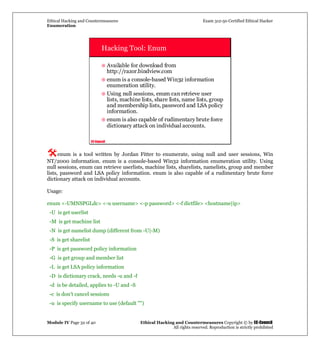 Ethical Hacking and Countermeasures Exam 312-50 Certified Ethical Hacker
Enumeration
Module IV Page 32 of 40 Ethical Hacking and Countermeasures Copyright © by EC-Council
All rights reserved. Reproduction is strictly prohibited
EC-Council
Hacking Tool: Enum
Available for download from
http://razor.bindview.com
enum is a console-based Win32 information
enumeration utility.
Using null sessions, enum can retrieve user
lists, machine lists, share lists, name lists, group
and membership lists, password and LSA policy
information.
enum is also capable of rudimentary brute force
dictionary attack on individual accounts.
enum is a tool written by Jordan Fitter to enumerate, using null and user sessions, Win
NT/2000 information. enum is a console-based Win32 information enumeration utility. Using
null sessions, enum can retrieve userlists, machine lists, sharelists, namelists, group and member
lists, password and LSA policy information. enum is also capable of a rudimentary brute force
dictionary attack on individual accounts.
Usage:
enum <-UMNSPGLdc> <-u username> <-p password> <-f dictfile> <hostname|ip>
-U is get userlist
-M is get machine list
-N is get namelist dump (different from -U|-M)
-S is get sharelist
-P is get password policy information
-G is get group and member list
-L is get LSA policy information
-D is dictionary crack, needs -u and -f
-d is be detailed, applies to -U and -S
-c is don't cancel sessions
-u is specify username to use (default "")
 