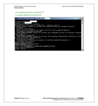 Ethical Hacking and Countermeasures Exam 312-50 Certified Ethical Hacker
Enumeration
Module IV Page 33 of 40 Ethical Hacking and Countermeasures Copyright © by EC-Council
All rights reserved. Reproduction is strictly prohibited
-p is specify password to use (default "")
-f is specify dictfile to use (wants -D)
 