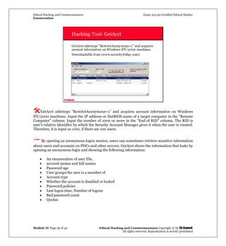 Ethical Hacking and Countermeasures Exam 312-50 Certified Ethical Hacker
Enumeration
Module IV Page 36 of 40 Ethical Hacking and Countermeasures Copyright © by EC-Council
All rights reserved. Reproduction is strictly prohibited
EC-Council
Hacking Tool: GetAcct
GetAcct sidesteps "RestrictAnonymous=1" and acquires
account information on Windows NT/2000 machines.
Downloadable from (www.securityfriday.com)
GetAcct sidesteps "RestrictAnonymous=1" and acquires account information on Windows
NT/2000 machines. Input the IP address or NetBIOS name of a target computer in the "Remote
Computer" column. Input the number of 1000 or more in the "End of RID" column. The RID is
user's relative identifier by which the Security Account Manager gives it when the user is created.
Therefore, it is input as 1100, if there are 100 users.
By opening an anonymous logon session, users can sometimes retrieve sensitive information
about users and accounts on PDCs and other servers. GetAcct shows the information that leaks by
opening an anonymous login and showing the following information:
• An enumeration of user IDs,
• account names and full names
• Password age
• User groups the user is a member of
• Account type
• Whether the account is disabled or locked
• Password policies
• Last logon time, Number of logons
• Bad password count
• Quotas
 