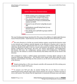 Ethical Hacking and Countermeasures Exam 312-50 Certified Ethical Hacker
Enumeration
Module IV Page 37 of 40 Ethical Hacking and Countermeasures Copyright © by EC-Council
All rights reserved. Reproduction is strictly prohibited
EC-Council
Active Directory Enumeration
All the existing users and groups could be
enumerated with a simple LDAP query.
The only thing required to perform this
enumeration is to create an authenticated
session via LDAP.
Connect to any AD server using ldp.exe port
389
Authenticate yourself using Guest /pr any
domain account
Now all the users and built in groups could be
enumerated.
The most fundamental change introduced by Win 2000 is the addition of a lightweight Directory
Access Protocol (LDAP) – based directory service that Microsoft calls Active Directory (AD).
The active directory is a lot like any normal windows registry, except that the directory exists
on the network and a windows network depends on the directory to function well. A cause for
concern is that by default, authenticated users can view a number of things within the directory
which they should not be able to view in a secure environment. For instance, users can view the
domain configuration (DC=domain, DC=com), the schema (CN=Schema, CN=Configuration,
DC=domain, DC=com), the configuration naming context (CN=Configuration, DC=domain,
DC=com) etc. The schema is a section of the directory that defines what else can be stored in the
directory.
AD is designed to contain a unified, logical representation of all the objects relevant to the
corporate technology infrastructure. The Windows 2000 simple LDAP client called the Active
Directory Administration Tool (ldp.exe) that connects to an AD server and browses the contents
of the directory.
Simply pointing ldp at a Win 2000 domain controller will enumerate all of the existing users
and groups with a simple LDAP query.
It connects over TCP port 389. An attacker finding this can use ldp.exe to create an
authenticated session with the target using a known domain user account or a built in account or
even a null session. This will give him the opportunity to enumerate all domain users and explore
 