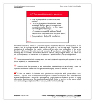 Ethical Hacking and Countermeasures Exam 312-50 Certified Ethical Hacker
Enumeration
Module IV Page 39 of 40 Ethical Hacking and Countermeasures Copyright © by EC-Council
All rights reserved. Reproduction is strictly prohibited
EC-Council
AD Enumeration countermeasures
How is this possible with a simple guest
account?
The Win 2k dcpromo installations screen
prompts if the user wants to relax access
permissions on the directory to allow legacy
servers to perform lookup:
1.Permission compatible with pre-Win2k
2.Permission compatible with only with Win2k
Choose option 2 during AD installation.
The active directory is similar to a windows registry, except that the active directory exists on the
network and a windows network depends on the directory to function well. Therefore the
implication of mishandling the registry holds good here also. Any mishandling of the active
directory will render the entire network unusable. If an attacker alters objects in the active
directory that he shouldn’t it will affect the entire network. The good part of LDAP in is that one
has to login just once to have access to all resources – which in turn is the security problem.
Countermeasures include closing ports 389 and 3268 and upgrading all systems to Win2k
before migrating to Active Directory.
This will allow the sysadmin to “set permissions compatibility with Win2k only” when the
dcpromo installation screen runs the option to allow legacy servers to perform lookup.
If the AD network is installed with permissions compatible with pre-Windows 2000
networks, it grants most of the enumeration options that were available on NT 4 networks when
an attacker established a null or IPC$ connection. This connection allows an attacker to gather
information about users on the domain and can include listing of services on the server, which
ones are running, descriptions of those services, and several other things.
 