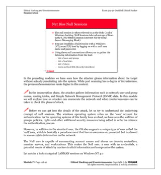 Ethical Hacking and Countermeasures Exam 312-50 Certified Ethical Hacker
Enumeration
Module IV Page 4 of 40 Ethical Hacking and Countermeasures Copyright © by EC-Council
All rights reserved. Reproduction is strictly prohibited
`` EC-Council
Net Bios Null Sessions
The null session is often refereed to as the Holy Grail of
Windows hacking. Null Sessions take advantage of flaws
in the CIFS/SMB (Common Internet File System/
Server Messaging Block).
You can establish a Null Session with a Windows
(NT/2000/XP) host by logging on with a null user
name and password.
Using these null connections allows you to gather the
following information from the host:
• List of users and groups
• List of machines
• List of shares
• Users and host SIDs (Security Identifiers)
In the preceding modules we have seen how the attacker gleans information about the target
without actually penetrating into the system. While port scanning has a degree of intrusiveness,
the process of enumeration ranks higher in this context.
In the enumeration phase, the attacker gathers information such as network user and group
names, routing tables, and Simple Network Management Protocol (SNMP) data. In this module
we will explore how an attacker can enumerate the network and what countermeasures can be
taken to check this phase of attack.
Before we can get into the details of the attack, let us try to understand the underlying
concept of null sessions. The windows operating system relies on the ‘user’ account for
authentication. As the operating systems of this family have evolved, we have seen the addition of
groups, policies, rights and other additional security measures being added in order to enhance
the authentication process.
However, in addition to the standard user, the OS also supports a unique type of user called the
‘null’ user, which is basically a pseudo-account that has no username or password, but is allowed
to access certain information on the network.
The Null user is capable of enumerating account names and shares on domain controllers,
member servers, and workstations. This makes the Null user, a user with no credentials, a
potential means of attack by crackers to elicit information and compromise the system.
Let us take a look at a typical LANMAN sessions on Windows NT 4.0
 