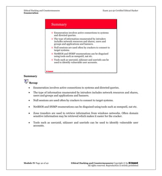 Ethical Hacking and Countermeasures Exam 312-50 Certified Ethical Hacker
Enumeration
Module IV Page 40 of 40 Ethical Hacking and Countermeasures Copyright © by EC-Council
All rights reserved. Reproduction is strictly prohibited
EC-Council
Summary
Enumeration involves active connections to systems
and directed queries.
The type of information enumerated by intruders
includes network resources and shares, users and
groups and applications and banners.
Null sessions are used often by crackers to connect to
target systems.
NetBIOS and SNMP enumerations can be disguised
using tools such as snmputil, nat etc.
Tools such as user2sid, sid2user and userinfo can be
used to identify vulnerable user accounts.
Summary
Recap
• Enumeration involves active connections to systems and directed queries.
• The type of information enumerated by intruders includes network resources and shares,
users and groups and applications and banners.
• Null sessions are used often by crackers to connect to target systems.
• NetBIOS and SNMP enumerations can be disguised using tools such as snmputil, nat etc.
• Zone transfers are used to retrieve information from windows networks. Often domain
sensitive information may be retrieved which makes it easier for the cracker.
• Tools such as user2sid, sid2user and userinfo can be used to identify vulnerable user
accounts.
 