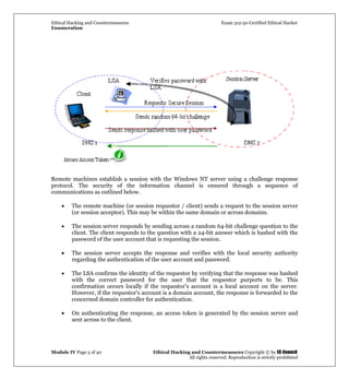 Ethical Hacking and Countermeasures Exam 312-50 Certified Ethical Hacker
Enumeration
Module IV Page 5 of 40 Ethical Hacking and Countermeasures Copyright © by EC-Council
All rights reserved. Reproduction is strictly prohibited
Remote machines establish a session with the Windows NT server using a challenge response
protocol. The security of the information channel is ensured through a sequence of
communications as outlined below.
• The remote machine (or session requestor / client) sends a request to the session server
(or session acceptor). This may be within the same domain or across domains.
• The session server responds by sending across a random 64-bit challenge question to the
client. The client responds to the question with a 24-bit answer which is hashed with the
password of the user account that is requesting the session.
• The session server accepts the response and verifies with the local security authority
regarding the authentication of the user account and password.
• The LSA confirms the identity of the requestor by verifying that the response was hashed
with the correct password for the user that the requestor purports to be. This
confirmation occurs locally if the requestor's account is a local account on the server.
However, if the requestor's account is a domain account, the response is forwarded to the
concerned domain controller for authentication.
• On authenticating the response, an access token is generated by the session server and
sent across to the client.
 