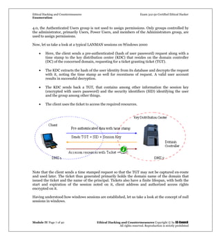 Ethical Hacking and Countermeasures Exam 312-50 Certified Ethical Hacker
Enumeration
Module IV Page 7 of 40 Ethical Hacking and Countermeasures Copyright © by EC-Council
All rights reserved. Reproduction is strictly prohibited
4.0, the Authenticated Users group is not used to assign permissions. Only groups controlled by
the administrator, primarily Users, Power Users, and members of the Administrators group, are
used to assign permissions.
Now, let us take a look at a typical LANMAN sessions on Windows 2000
• Here, the client sends a pre-authenticated (hash of user password) request along with a
time stamp to the key distribution center (KDC) that resides on the domain controller
(DC) of the concerned domain, requesting for a ticket granting ticket (TGT).
• The KDC extracts the hash of the user identity from its database and decrypts the request
with it, noting the time stamp as well for recentness of request. A valid user account
results in successful decryption.
• The KDC sends back a TGT, that contains among other information the session key
(encrypted with users password) and the security identifiers (SID) identifying the user
and the group among other things.
• The client uses the ticket to access the required resources.
Note that the client sends a time stamped request so that the TGT may not be captured en-route
and used later. The ticket thus generated primarily holds the domain name of the domain that
issued the ticket and the name of the principal. Tickets also have a finite lifespan, with both the
start and expiration of the session noted on it, client address and authorized access rights
encrypted on it.
Having understood how windows sessions are established, let us take a look at the concept of null
sessions in windows.
 