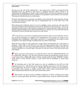 Ethical Hacking and Countermeasures Exam 312-50 Certified Ethical Hacker
Enumeration
Module IV Page 8 of 40 Ethical Hacking and Countermeasures Copyright © by EC-Council
All rights reserved. Reproduction is strictly prohibited
We have seen the role of the authenticator – the session server / KDC in ensuring that only
authorized users are allowed to gain access to specified resources. What if there is no
authenticator in establishing a session over the network? There is no way the particular server can
ascertain who has initiated the session, whether it was hijacked or what resources were accessed.
This session is therefore known as a null session.
The goal of authentication is primarily to establish a secure channel for communication and also
to assure the resource provider that only an authenticated user is at the other end of the
communication channel.
With null network credentials, there is no way to establish a secure session key. But since there
are several instances where anonymous users may be allowed to access resources (– such as an
administrator who wants to share resources among users in various domains, which are yet to be
properly mapped) Windows has a built in mechanism for a null user (or a user with null network
credentials to connect through what is known as a null session.
A null session is an insecure (unauthenticated) connection with no proof of identity. No user
and password credentials are supplied in the establishment of the session. No session key is
exchanged when establishing a null session, and hence it is impossible for the system to send
encrypted or even signed messages on behalf of the user under a null session.
When the LSA is asked to create a token for a remote client communicating via a null session, it
produces a token with a user SID of S-1-5-7 (the null logon session), and a user name of
anonymous logon. We have seen earlier that Everyone is included in all tokens, and the null
session is classified as a network logon. This gives the null user access to file system shares and
named pipes.
Other areas where null sessions are considered useful is when the LMHOSTS.SAM file uses
the "#INCLUDE <filename>" tag. The share point that contains the included file must be setup as
a null session share. Additionally where a service, running under the local "SYSTEM" account,
needs access to some network resource, a null session may be established to access these
resources.
An interesting part is that Null sessions can also be established at the API level with
languages such as C++. Null sessions can be used to establish connections to 'null session pipes',
if it is allowed by the server. A 'pipe' is a facility that allows a process on one system to
communicate with a process on another system, while a inter process communication share
allows communication between two processes on the same system.
Null sessions can also be used to establish connections to shares, including such system
shares as servernameIPC$. The IPC$ is a special hidden share. It may be noted that the IPC$
 