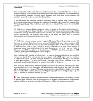 Ethical Hacking and Countermeasures Exam 312-50 Certified Ethical Hacker
Enumeration
Module IV Page 9 of 40 Ethical Hacking and Countermeasures Copyright © by EC-Council
All rights reserved. Reproduction is strictly prohibited
share is an interface to the 'server' process on the machine, also associated with a pipe so it can be
accessed remotely. Null sessions make the enumeration of users, machines, and resources easier
for administrative purposes especially across domains. This is the lure for the attacker who
intends to use a null session to connect to the machine.
In the last module we have seen how port scanning is used to discover ports that are running
services or in a listening state. During port scanning, the attacker takes note of any response from
TCP port 139 and 445. Why would these ports interest an attacker? The answer lies in the SMB
protocol.
The SMB (Server Message Block) protocol is known for its use in file sharing on Windows NT /
2000 series among other things. Attackers can potentially intercept and modify unsigned SMB
packets then modify the traffic and forward it so that the server might perform undesirable
actions. Alternatively, the attacker could pose as the server or client after a legitimate
authentication and gain unauthorized access to data.
SMB is the resource sharing protocol supported by many Microsoft operating systems; it is
the basis of network basic input/output system (NetBIOS) and many other protocols. SMB
signing authenticates both the user and the server hosting the data. In Windows NT it ran on top
of NBT (NetBIOS over TCP/IP), making it a bulky protocol with a large header as well as
consuming greater time. In Windows NT, it used the ports 137, 138 (UDP) and 139 (TCP). In
Windows 2000, SMB was allowed to directly run over TCP/IP, without the extra layer of NBT.
Therefore, port 445 started being used for this purpose.
If the client has NBT enabled, it will always try to connect simultaneously to the server at both
port 139 and 445. If there is a response from port 445, it sends a RST to port 139, and continues
its SMB session to port 445 alone. However, if there is no response from port 445, it will continue
its SMB session to port 139 alone on eliciting a response from the port. Needless to say, the
session will completely fail if there is no response from either of the ports.
If the client has NBT disabled, it will always try to connect to the server at port 445 alone. If the
server answers on port 445, the session will be established and continue on that port. The session
fails in the absence of a response. This is the case if the server runs Windows NT 4.0. . In essence,
if the server has NBT enabled, it listens on UDP ports 137, 138, and on TCP ports 139, 445. If it
has NBT disabled, it listens on TCP port 445 only.
Each SMB session consumes server resources. Establishing numerous null sessions will slow
or possibly crash the server even in Windows 2003. An attacker could repeatedly establish SMB
sessions until the server stops responding. SMB services will become slow or unresponsive.
 