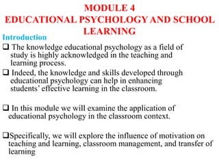 MODULE 4
EDUCATIONAL PSYCHOLOGYAND SCHOOL
LEARNING
Introduction
 The knowledge educational psychology as a field of
study is highly acknowledged in the teaching and
learning process.
 Indeed, the knowledge and skills developed through
educational psychology can help in enhancing
students’ effective learning in the classroom.
 In this module we will examine the application of
educational psychology in the classroom context.
Specifically, we will explore the influence of motivation on
teaching and learning, classroom management, and transfer of
learning
 