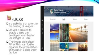 FLICKR
Is a web site that caters to
the hosting of images.
 An API is created to
enable a Web site
developer to embed or
use images in Flickr.
 The image slide player
API of Flickr can further
organize the presentation
of images in a slide show
fashion.
 