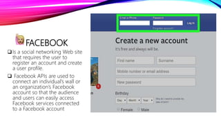 FACEBOOK
Is a social networking Web site
that requires the user to
register an account and create
a user profile.
 Facebook APIs are used to
connect an individual’s wall or
an organization’s Facebook
account so that the audience
and users can easily access
Facebook services connected
to a Facebook account
 
