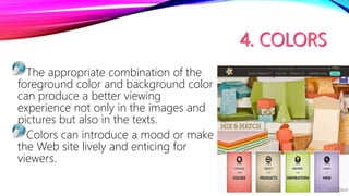 The appropriate combination of the
foreground color and background color
can produce a better viewing
experience not only in the images and
pictures but also in the texts.
Colors can introduce a mood or make
the Web site lively and enticing for
viewers.
 