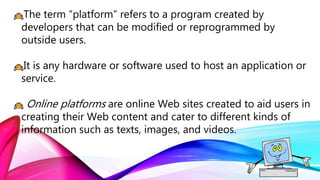 The term “platform” refers to a program created by
developers that can be modified or reprogrammed by
outside users.
It is any hardware or software used to host an application or
service.
Online platforms are online Web sites created to aid users in
creating their Web content and cater to different kinds of
information such as texts, images, and videos.
 