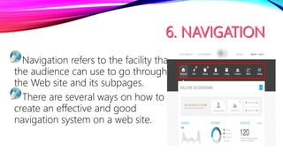 Navigation refers to the facility that
the audience can use to go through
the Web site and its subpages.
There are several ways on how to
create an effective and good
navigation system on a web site.
 