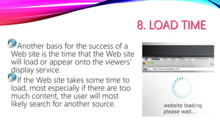 Another basis for the success of a
Web site is the time that the Web site
will load or appear onto the viewers’
display service.
If the Web site takes some time to
load, most especially if there are too
much content, the user will most
likely search for another source.
 