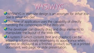 WYSIWYG in Web site design is an acronym for What You
See Is What You Get
This type of application uses the capability of directly
handling the components of the Web site.
The developer can directly drag and drop elements to
manipulate the layout of the Web site.
A system in which content (text and graphics) can be
edited in a form closely resembling its appearance when
printed or displayed as a finished product, such as a printed
document, web page, or slide presentation.
 