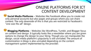 ONLINE PLATFORMS FOR ICT
CONTENT DEVELOPMENT
Social Media Platforms – Websites like Facebook allow you to create not
only personal accounts but also pages and groups where you can share
content. The only downside of this is that you are restricted to Facebook’s
“one-size-fits-all” design.
Blogging Platforms – Websites like WordPress, Tumblr, and Blogger focus
on content and design. It typically looks like a newsletter where you are given
options to change the design to your liking. Though you can manipulate the
design, social media platform’s popularity is still unrivaled. The amount of
customization in blogs is also unrivaled depending on the content
management system implemented by the provider.
 