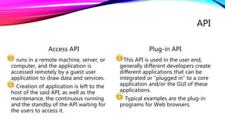 API
Access API
runs in a remote machine, server, or
computer, and the application is
accessed remotely by a guest user
application to draw data and services.
Creation of application is left to the
host of the said API, as well as the
maintenance, the continuous running
and the standby of the API waiting for
the users to access it.
Plug-in API
This API is used in the user end,
generally different developers create
different applications that can be
integrated or “plugged in” to a core
application and/or the GUI of these
applications.
Typical examples are the plug-in
programs for Web browsers.
 