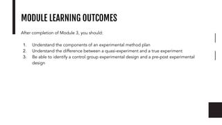 MODULE LEARNING OUTCOMES
After completion of Module 3, you should:
1. Understand the components of an experimental method plan
2. Understand the difference between a quasi-experiment and a true experiment
3. Be able to identify a control group experimental design and a pre-post experimental
design
 