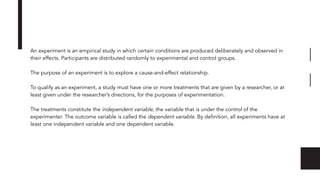 An experiment is an empirical study in which certain conditions are produced deliberately and observed in
their effects. Participants are distributed randomly to experimental and control groups.
The purpose of an experiment is to explore a cause-and-effect relationship.
To qualify as an experiment, a study must have one or more treatments that are given by a researcher, or at
least given under the researcher’s directions, for the purposes of experimentation.
The treatments constitute the independent variable, the variable that is under the control of the
experimenter. The outcome variable is called the dependent variable. By deﬁnition, all experiments have at
least one independent variable and one dependent variable.
 
