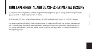 TRUE EXPERIMENTAL AND QUASI-EXPERIMENTAL DESIGNS
True experimental designs have random assignments to comparison groups. Using random assignments to
groups controls all the threats to internal validity.
Unfortunately, it is often not possible to assign individual participants at random to treatment groups.
In a quasi-experimental design, there are two groups: an experimental group that receives the treatment
and a control group. Individuals are not assigned at random. Instead, the groups are preexisting groups.
This design is more useful when the pretest scores are similar and if you want to yield results for similar
demographic groups.
 