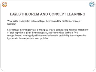 BAYESTHEOREM AND CONCEPTLEARNING
What is the relationship between Bayes theorem and the problem of concept
learning?
Since Bayes theorem provides a principled way to calculate the posterior probability
of each hypothesis given the training data, and can use it as the basis for a
straightforward learning algorithm that calculates the probability for each possible
hypothesis, then outputs the most probable.
 